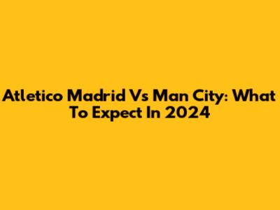 Atletico Madrid Vs Man City: What To Expect In 2024