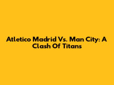 Atletico Madrid Vs. Man City: A Clash Of Titans