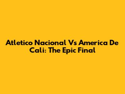 Atletico Nacional Vs America De Cali: The Epic Final
