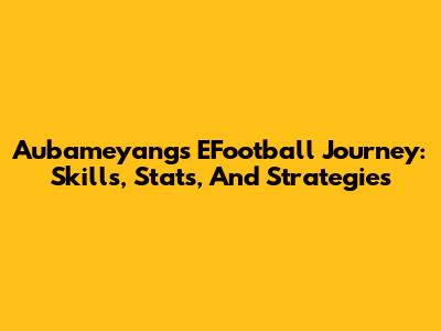 Aubameyang's EFootball Journey: Skills, Stats, And Strategies