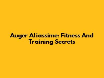 Auger Aliassime: Fitness And Training Secrets