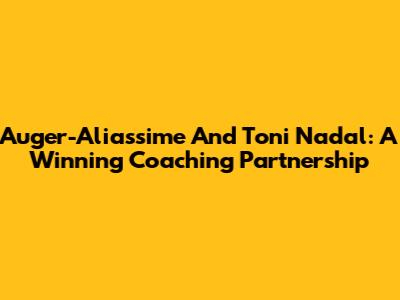 Auger-Aliassime And Toni Nadal: A Winning Coaching Partnership