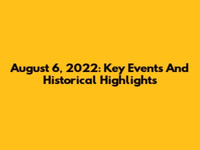 August 6, 2022: Key Events And Historical Highlights