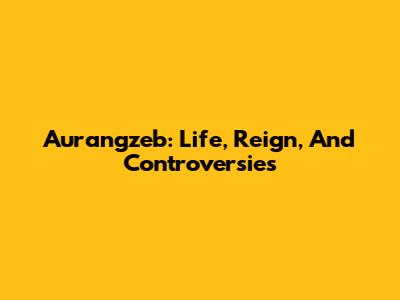 Aurangzeb: Life, Reign, And Controversies