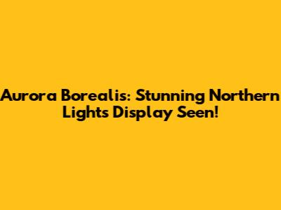 Aurora Borealis: Stunning Northern Lights Display Seen!