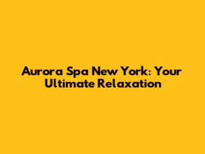 Aurora Spa New York: Your Ultimate Relaxation