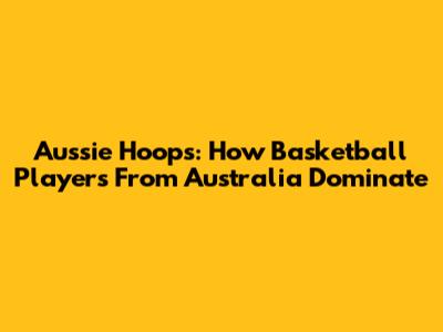 Aussie Hoops: How Basketball Players From Australia Dominate