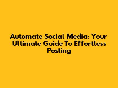 Automate Social Media: Your Ultimate Guide To Effortless Posting