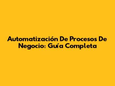 Automatización De Procesos De Negocio: Guía Completa
