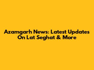 Azamgarh News: Latest Updates On Lat Seghat & More