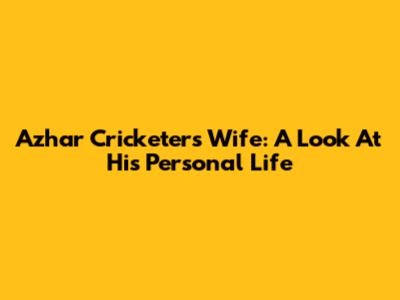 Azhar Cricketer's Wife: A Look At His Personal Life