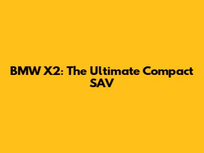 BMW X2: The Ultimate Compact SAV