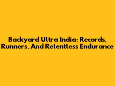 Backyard Ultra India: Records, Runners, And Relentless Endurance
