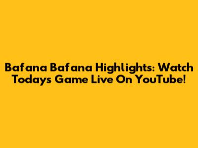 Bafana Bafana Highlights: Watch Today's Game Live On YouTube!