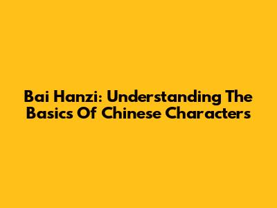 Bai Hanzi: Understanding The Basics Of Chinese Characters