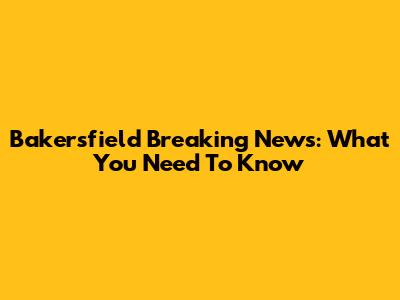 Bakersfield Breaking News: What You Need To Know