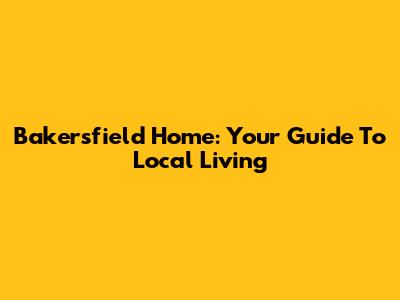 Bakersfield Home: Your Guide To Local Living