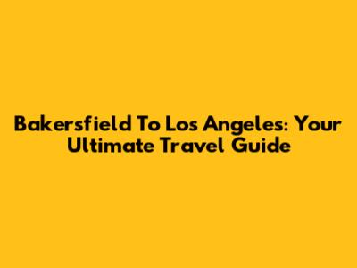 Bakersfield To Los Angeles: Your Ultimate Travel Guide