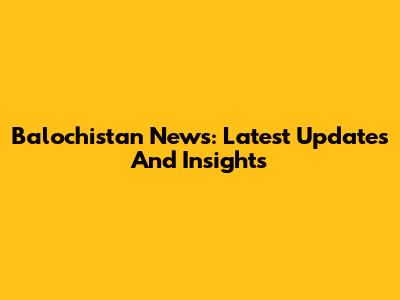 Balochistan News: Latest Updates And Insights