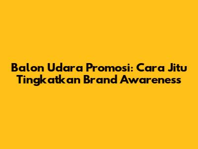 Balon Udara Promosi: Cara Jitu Tingkatkan Brand Awareness