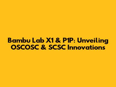 Bambu Lab X1 & P1P: Unveiling OSCOSC & SCSC Innovations