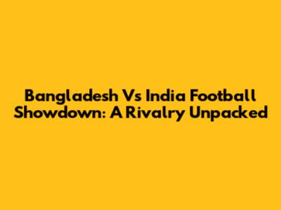 Bangladesh Vs India Football Showdown: A Rivalry Unpacked