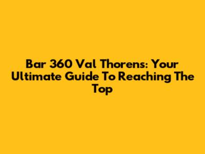 Bar 360 Val Thorens: Your Ultimate Guide To Reaching The Top