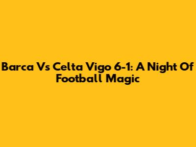 Barca Vs Celta Vigo 6-1: A Night Of Football Magic