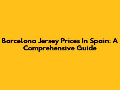 Barcelona Jersey Prices In Spain: A Comprehensive Guide
