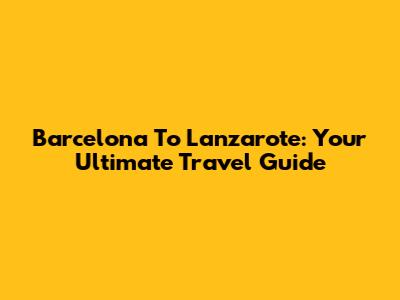 Barcelona To Lanzarote: Your Ultimate Travel Guide