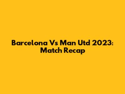 Barcelona Vs Man Utd 2023: Match Recap