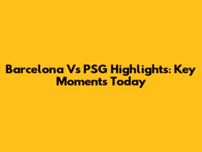 Barcelona Vs PSG Highlights: Key Moments Today