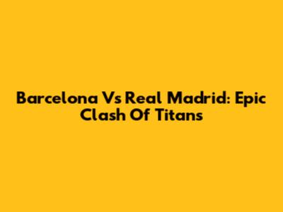 Barcelona Vs Real Madrid: Epic Clash Of Titans