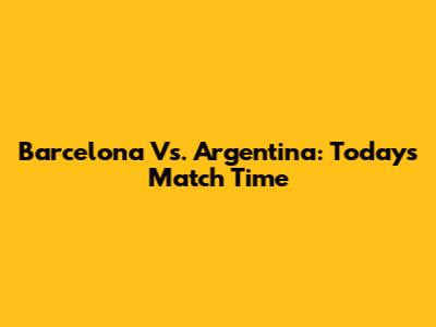 Barcelona Vs. Argentina: Today's Match Time