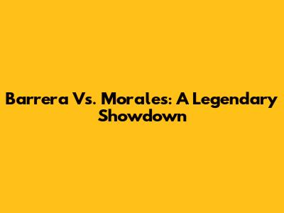 Barrera Vs. Morales: A Legendary Showdown