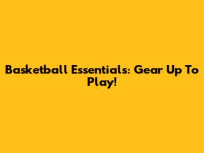 Basketball Essentials: Gear Up To Play!