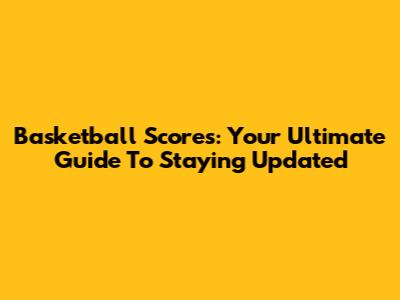 Basketball Scores: Your Ultimate Guide To Staying Updated