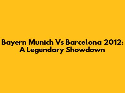 Bayern Munich Vs Barcelona 2012: A Legendary Showdown