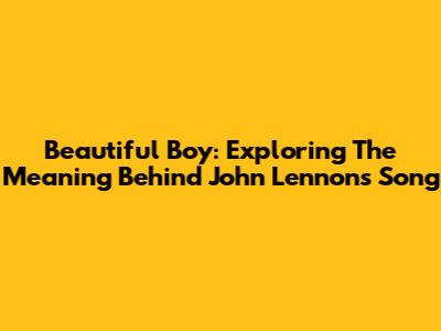 Beautiful Boy: Exploring The Meaning Behind John Lennon's Song