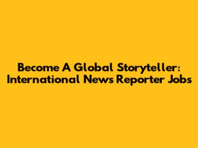 Become A Global Storyteller: International News Reporter Jobs