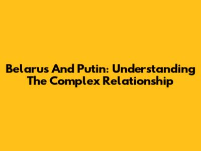 Belarus And Putin: Understanding The Complex Relationship