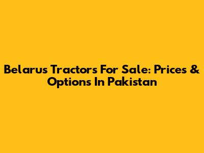 Belarus Tractors For Sale: Prices & Options In Pakistan