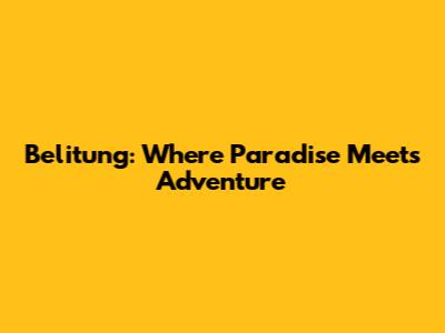 Belitung: Where Paradise Meets Adventure