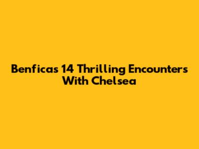Benfica's 14 Thrilling Encounters With Chelsea