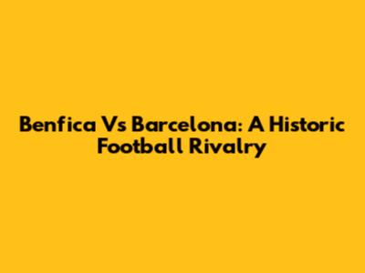 Benfica Vs Barcelona: A Historic Football Rivalry