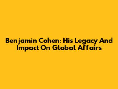 Benjamin Cohen: His Legacy And Impact On Global Affairs