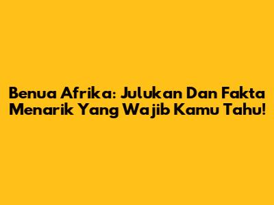 Benua Afrika: Julukan Dan Fakta Menarik Yang Wajib Kamu Tahu!