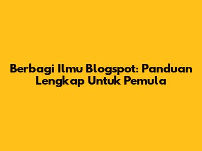 Berbagi Ilmu Blogspot: Panduan Lengkap Untuk Pemula