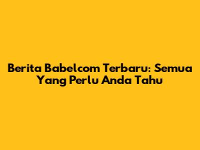 Berita Babelcom Terbaru: Semua Yang Perlu Anda Tahu