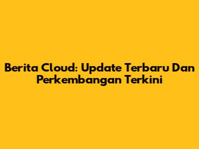 Berita Cloud: Update Terbaru Dan Perkembangan Terkini